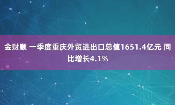 金财顺 一季度重庆外贸进出口总值1651.4亿元 同比增长4.1%
