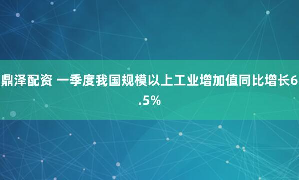 鼎泽配资 一季度我国规模以上工业增加值同比增长6.5%