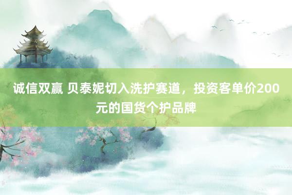 诚信双赢 贝泰妮切入洗护赛道，投资客单价200元的国货个护品牌