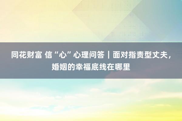 同花财富 信“心”心理问答｜面对指责型丈夫，婚姻的幸福底线在哪里