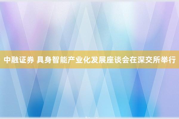 中融证券 具身智能产业化发展座谈会在深交所举行
