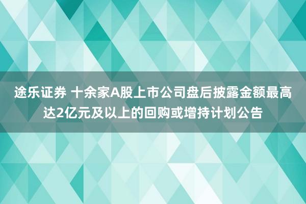 途乐证券 十余家A股上市公司盘后披露金额最高达2亿元及以上的回购或增持计划公告