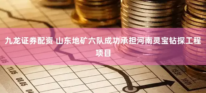 九龙证券配资 山东地矿六队成功承担河南灵宝钻探工程项目