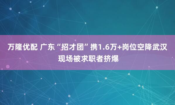 万隆优配 广东“招才团”携1.6万+岗位空降武汉 现场被求职者挤爆