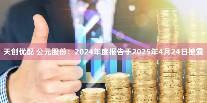 天创优配 公元股份：2024年度报告于2025年4月24日披露