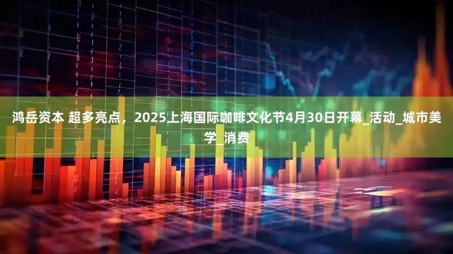 鸿岳资本 超多亮点，2025上海国际咖啡文化节4月30日开幕_活动_城市美学_消费