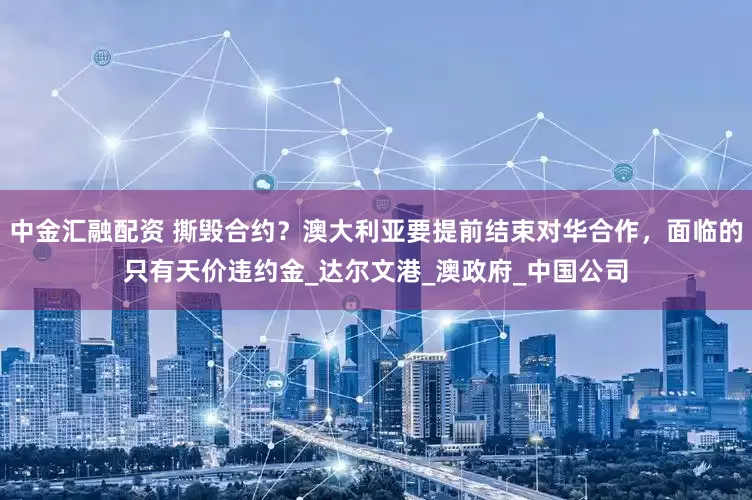 中金汇融配资 撕毁合约？澳大利亚要提前结束对华合作，面临的只有天价违约金_达尔文港_澳政府_中国公司