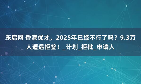 东启网 香港优才，2025年已经不行了吗？9.3万人遭遇拒签！_计划_拒批_申请人
