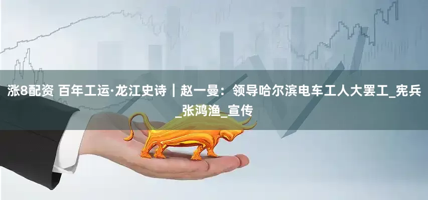 涨8配资 百年工运·龙江史诗︱赵一曼：领导哈尔滨电车工人大罢工_宪兵_张鸿渔_宣传