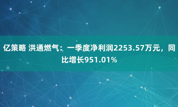 亿策略 洪通燃气：一季度净利润2253.57万元，同比增长951.01%