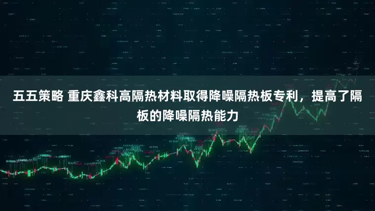 五五策略 重庆鑫科高隔热材料取得降噪隔热板专利，提高了隔板的降噪隔热能力