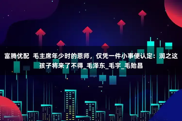 富腾优配  毛主席年少时的恩师，仅凭一件小事便认定：润之这孩子将来了不得_毛泽东_毛宇_毛贻昌