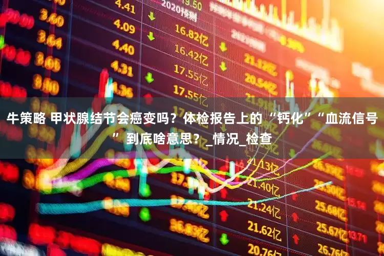 牛策略 甲状腺结节会癌变吗？体检报告上的 “钙化”“血流信号” 到底啥意思？_情况_检查
