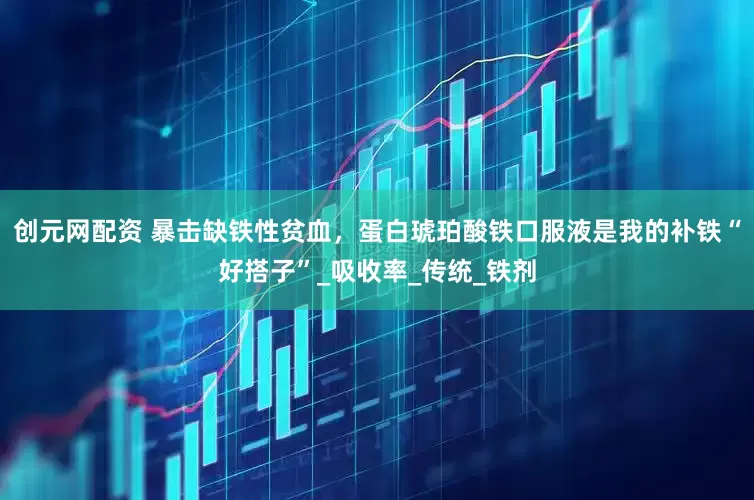 创元网配资 暴击缺铁性贫血，蛋白琥珀酸铁口服液是我的补铁“好搭子”_吸收率_传统_铁剂
