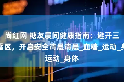 尚红网 糖友晨间健康指南：避开三大雷区，开启安全清晨清晨_血糖_运动_身体