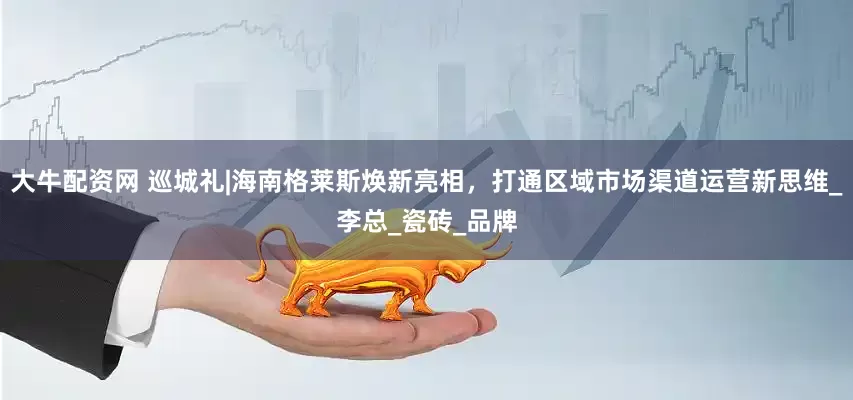 大牛配资网 巡城礼|海南格莱斯焕新亮相，打通区域市场渠道运营新思维_李总_瓷砖_品牌