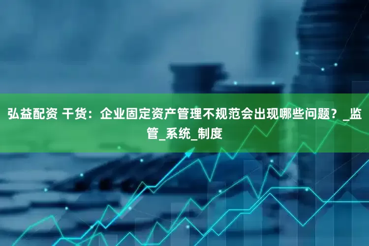 弘益配资 干货：企业固定资产管理不规范会出现哪些问题？_监管_系统_制度