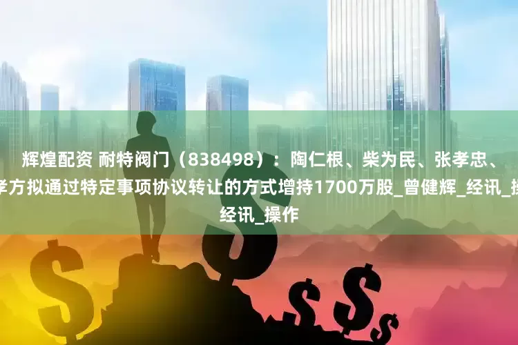 辉煌配资 耐特阀门（838498）：陶仁根、柴为民、张孝忠、张孝方拟通过特定事项协议转让的方式增持1700万股_曾健辉_经讯_操作