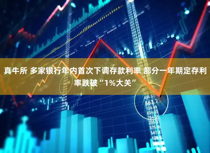 真牛所 多家银行年内首次下调存款利率 部分一年期定存利率跌破“1%大关”