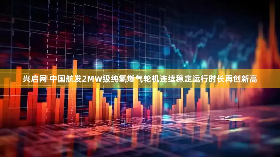 兴启网 中国航发2MW级纯氢燃气轮机连续稳定运行时长再创新高
