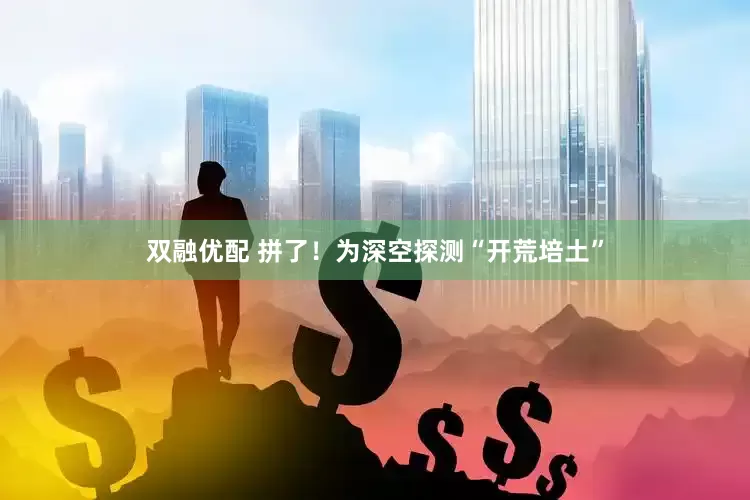 双融优配 拼了！为深空探测“开荒培土”