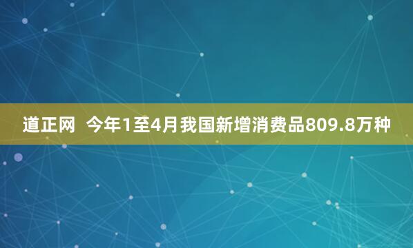 道正网  今年1至4月我国新增消费品809.8万种