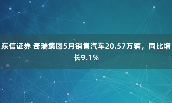 东信证券 奇瑞集团5月销售汽车20.57万辆，同比增长9.1%