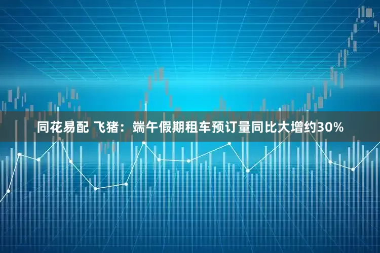 同花易配 飞猪：端午假期租车预订量同比大增约30%