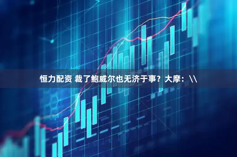 恒力配资 裁了鲍威尔也无济于事？大摩：\