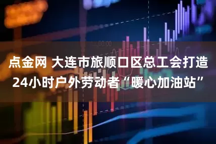 点金网 大连市旅顺口区总工会打造24小时户外劳动者“暖心加油站”