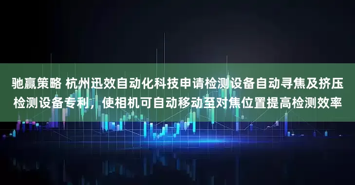 驰赢策略 杭州迅效自动化科技申请检测设备自动寻焦及挤压检测设备专利，使相机可自动移动至对焦位置提高检测效率