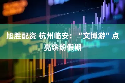 旭胜配资 杭州临安：“文博游”点亮缤纷假期