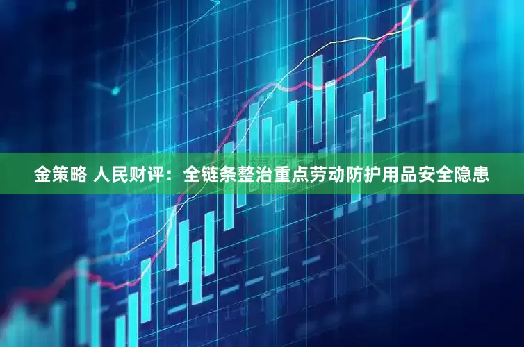 金策略 人民财评：全链条整治重点劳动防护用品安全隐患