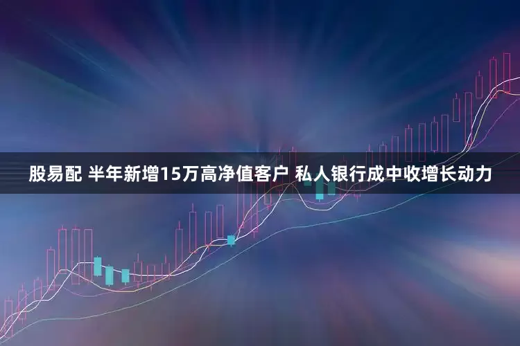 股易配 半年新增15万高净值客户 私人银行成中收增长动力