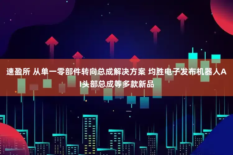 速盈所 从单一零部件转向总成解决方案 均胜电子发布机器人AI头部总成等多款新品
