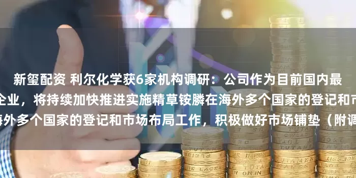 新玺配资 利尔化学获6家机构调研：公司作为目前国内最大规模的精草铵膦原药生产企业，将持续加快推进实施精草铵膦在海外多个国家的登记和市场布局工作，积极做好市场铺垫（附调研问答）
