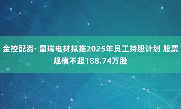 金控配资· 晶瑞电材拟推2025年员工持股计划 股票规模不超188.74万股